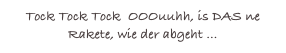 Tock Tock Tock  OOOuuhh, is DAS ne Rakete, wie der abgeht ...
